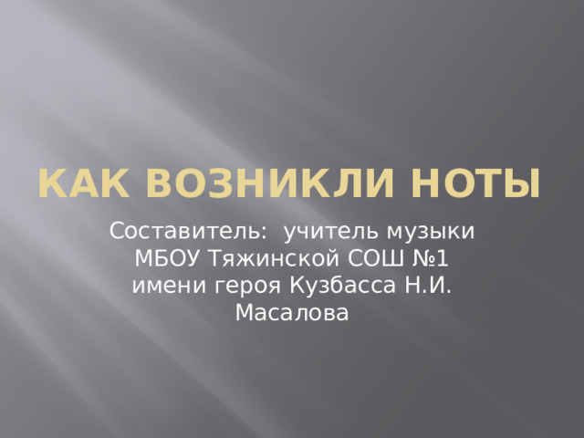 КАК ВОЗНИКЛИ НОТЫ Составитель: учитель музыки МБОУ Тяжинской СОШ №1 имени героя Кузбасса Н.И. Масалова 