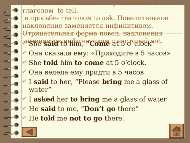 В приказании- глагол to say заменяется глаголом to tell ,  в просьбе- глаголом to ask. Повелительное наклонение заменяется инфинитивом. Отрицательная форма повел. наклонения заменяется инфинитивом с частицей not. She said to him, “ Come at 5 o`clock” Она сказала ему : «Приходите в 5 часов» She told him to come at 5 o’clock. Она велела ему придти в 5 часов I said to her, “Please bring me a glass of water” I asked her to bring me a glass of water He said to me, “ Don’t go there” He told me not to go there. 