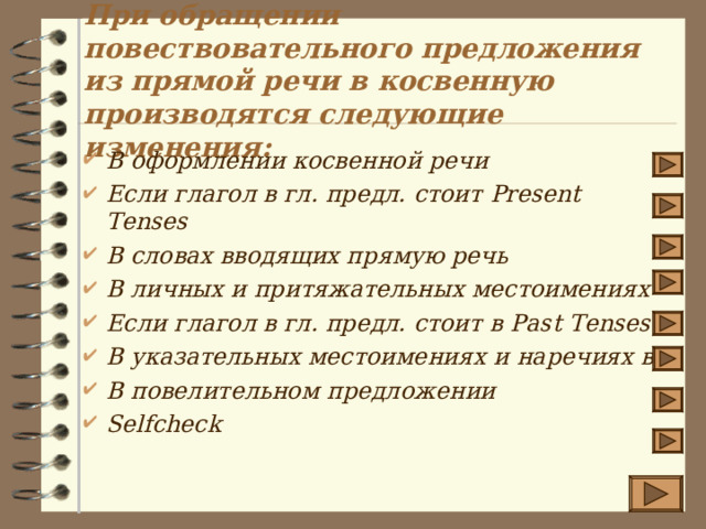 При обращении повествовательного предложения из прямой речи в косвенную производятся следующие изменения : В оформлении косвенной речи Если глагол в гл. предл. стоит Present Tenses В словах вводящих прямую речь В личных и притяжательных местоимениях Если глагол в гл. предл. стоит в Past Tenses В указательных местоимениях и наречиях вр В повелительном предложении Selfcheck 