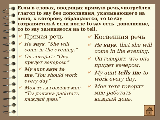 Если в словах, вводящих прямую речь,употреблен глагол to say без дополнения, указывающего на лицо, к которому обращаются, то to say сохраняется.А если после to say есть дополнение, то to say заменяется на to tell.  Прямая речь He says , “She will come in the evening.” Он говорит : “Она придет вечером.” My aunt says to me ,“You should work every day” Моя тетя говорит мне “ Ты должна работать каждый день ”      Косвенная речь He says , that she will come in the evening. Он говорит, что она придет вечером.  My aunt tells me to work every day. Моя тетя говорит мне работать каждый день. 