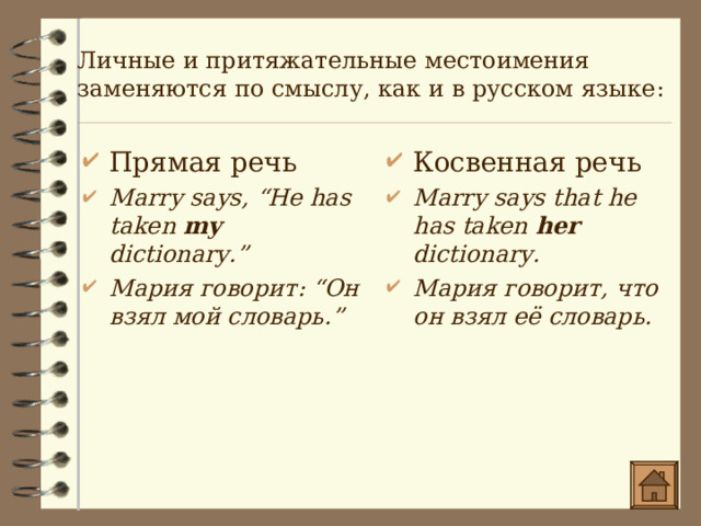 Личные и притяжательные местоимения заменяются по смыслу, как и в русском языке : Прямая речь Marry says, “He has taken my dictionary.” Мария говорит : “Он взял мой словарь.” Косвенная речь Marry says that he has taken her dictionary. Мария говорит, что о н взял её словарь. 