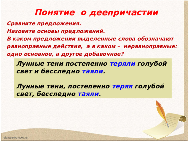 Понятие о деепричастии Сравните предложения. Назовите основы предложений. В каком предложении выделенные слова обозначают равноправные действия, а в каком – неравноправные: одно основное, а другое добавочное? Лунные тени постепенно теряли голубой свет и бесследно таяли .  Лунные тени, постепенно теряя голубой свет, бесследно таяли . 