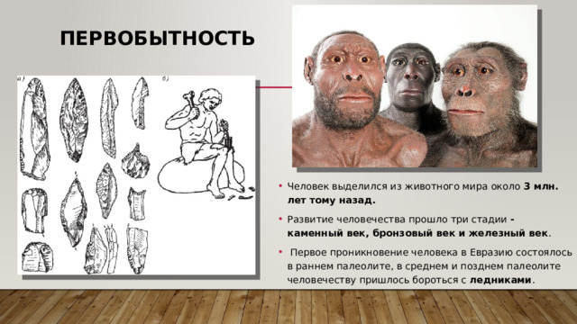 Первобытность Человек выделился из животного мира около 3 млн. лет тому назад. Развитие человечества прошло три стадии - каменный век, бронзовый век и железный век .  Первое проникновение человека в Евразию состоялось в раннем палеолите, в среднем и позднем палеолите человечеству пришлось бороться с ледниками . 
