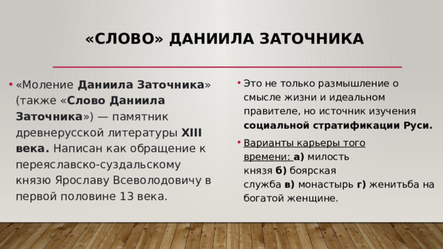 «Слово» Даниила Заточника «Моление  Даниила Заточника » (также « Слово Даниила Заточника ») — памятник древнерусской литературы XIII века. Написан как обращение к переяславско-суздальскому князю Ярославу Всеволодовичу в первой половине 13 века. Это не только размышление о смысле жизни и идеальном правителе, но источник изучения социальной стратификации Руси. Варианты карьеры того времени:  а)  милость князя  б)  боярская служба  в)  монастырь  г)  женитьба на богатой женщине. 