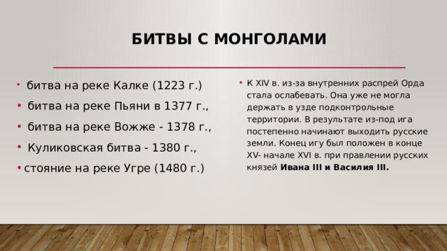 Битвы с монголами  битва на реке Калке (1223 г.)  битва на реке Пьяни в 1377 г.,  битва на реке Вожже - 1378 г.,  Куликовская битва - 1380 г., стояние на реке Угре (1480 г.) К XIV в. из-за внутренних распрей Орда стала ослабевать. Она уже не могла держать в узде подконтрольные территории. В результате из-под ига постепенно начинают выходить русские земли. Конец игу был положен в конце XV- начале XVI в. при правлении русских князей Ивана III и Василия III. 
