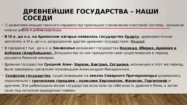 Древнейшие государства – наши соседи  С развитием имущественного неравенства произошло становление классовой системы - возникли классы рабов и рабовладельцы. В IX в. до н.э. на Армянском нагорье появилось государство Урарту-  древневосточная деспотия, в VI в. до н.э. разрушенное другим древним государством- Мидией . В середине I тыс. до н.э. в Закавказье возникают государства Колхида , Иберия, Армения и Албания (Азербайджан ). Большинство из них прекратило свое существование в период расцвета Римской империи. Древние государства Средней Азии- Хорезм, Бактрия, Согдиана , возникшие в этот же период, были завоеваны греческим полководцем Александром Македонским.  Скифское государство , существовавшее на землях Северного Причерноморья развивалось параллельно с греческими городами - полисами Херсонесом, Фасисом, Горгиппией и другими. Эти рабовладельческие государства испытали на себе власть древнего Рима, а затем пали под натиском варварских племен. 