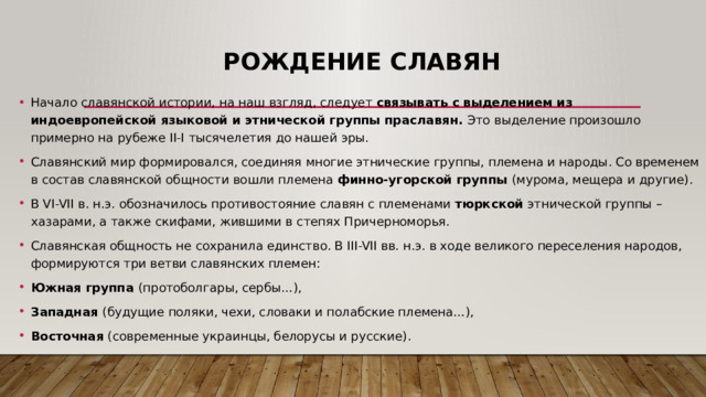 Рождение славян Начало славянской истории, на наш взгляд, следует связывать с выделением из индоевропейской языковой и этнической группы праславян. Это выделение произошло примерно на рубеже II-I тысячелетия до нашей эры. Славянский мир формировался, соединяя многие этнические группы, племена и народы. Со временем в состав славянской общности вошли племена финно-угорской группы (мурома, мещера и другие). В VI-VII в. н.э. обозначилось противостояние славян с племенами тюркской этнической группы – хазарами, а также скифами, жившими в степях Причерноморья. Славянская общность не сохранила единство. В III-VII вв. н.э. в ходе великого переселения народов, формируются три ветви славянских племен: Южная группа (протоболгары, сербы…), Западная (будущие поляки, чехи, словаки и полабские племена…), Восточная ( современные украинцы, белорусы и русские ). 