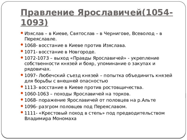 Правление Ярославичей(1054-1093) Изяслав – в Киеве, Святослав – в Чернигове, Всеволод – в Переяславле. 1068- восстание в Киеве против Изяслава. 1071- восстание в Новгороде. 1072-1073 – выход «Правды Ярославичей» - укрепление собственности князей и бояр, упоминание о закупах и рядовичах. 1097- Любечский съезд князей – попытка объединить князей для борьбы с внешней опасностью 1113- восстание в Киеве против ростовщичества. 1060-1063 – походы Ярославичей на торков. 1068- поражение Ярославичей от половцев на р.Альте 1096- разгром половцев под Переяславом. 1111- «Крестовый поход в степь» под предводительством Владимира Мономаха 