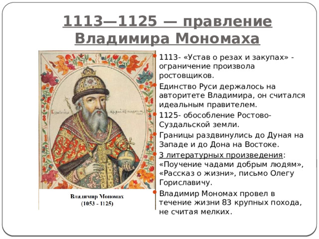 1113—1125 — правление Владимира Мономаха 1113- «Устав о резах и закупах» - ограничение произвола ростовщиков. Единство Руси держалось на авторитете Владимира, он считался идеальным правителем. 1125- обособление Ростово-Суздальской земли. Границы раздвинулись до Дуная на Западе и до Дона на Востоке. 3 литературных произведения : «Поучение чадами добрым людям», «Рассказ о жизни», письмо Олегу Гориславичу. Владимир Мономах провел в течение жизни 83 крупных похода, не считая мелких.   