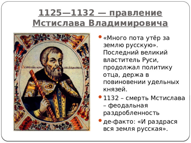 1125—1132 — правление Мстислава Владимировича «Много пота утёр за землю русскую». Последний великий властитель Руси, продолжал политику отца, держа в повиновении удельных князей. 1132 – смерть Мстислава – феодальная раздробленность де-факто: «И раздрася вся земля русская». 