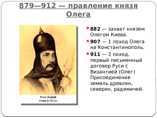 879—912 — правление князя Олега 882  — захват князем Олегом Киева. 907  — 1 поход Олега на Константинополь. 911  — 2 поход, первый письменный договор Руси с Византией (Олег) Присоединение земель древлян, северян, радимичей. 