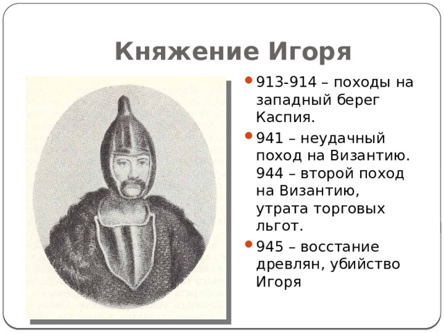 Княжение Игоря 913-914 – походы на западный берег Каспия. 941 – неудачный поход на Византию. 944 – второй поход на Византию, утрата торговых льгот. 945 – восстание древлян, убийство Игоря 