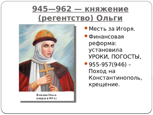 945—962 — княжение (регентство) Ольги Месть за Игоря. Финансовая реформа: установила УРОКИ, ПОГОСТЫ, 955-957(946) –Поход на Константинополь, крещение. 