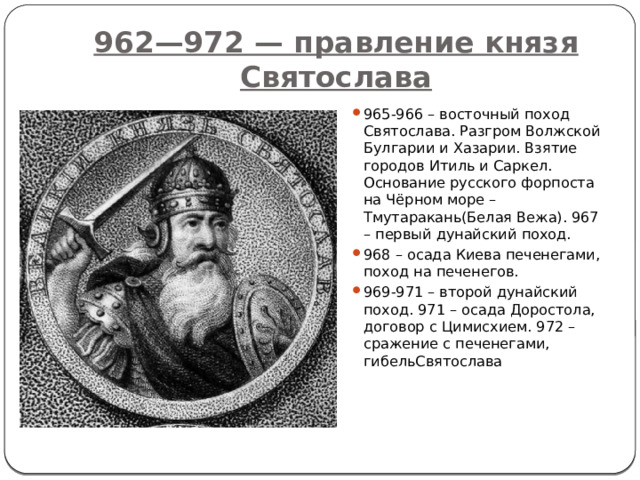 962—972 — правление князя Святослава 965-966 – восточный поход Святослава. Разгром Волжской Булгарии и Хазарии. Взятие городов Итиль и Саркел. Основание русского форпоста на Чёрном море – Тмутаракань(Белая Вежа). 967 – первый дунайский поход. 968 – осада Киева печенегами, поход на печенегов. 969-971 – второй дунайский поход. 971 – осада Доростола, договор с Цимисхием. 972 – сражение с печенегами, гибельСвятослава 