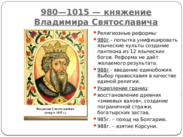 980—1015 — княжение Владимира Святославича Религиозные реформы: 980г .- попытка унифицировать языческие культы создание пантеона из 12 языческих богов. Реформа не даёт желаемого результата. 988г .- введение единобожия. Выбор православия в качестве единой религии. Укрепление границ : восстановление древних «змиевых валов», создание пограничной стражи, богатырских застав, 985г. – поход на Болгарию. 988г. – взятие Корсуни. 