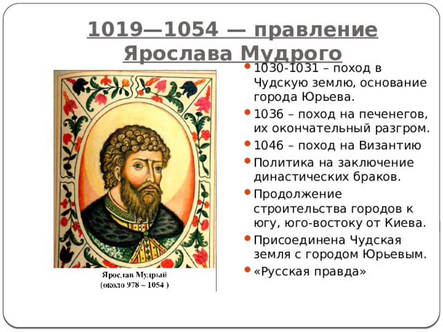 1019—1054 — правление Ярослава Мудрого 1030-1031 – поход в Чудскую землю, основание города Юрьева. 1036 – поход на печенегов, их окончательный разгром. 1046 – поход на Византию Политика на заключение династических браков. Продолжение строительства городов к югу, юго-востоку от Киева. Присоединена Чудская земля с городом Юрьевым. «Русская правда» 