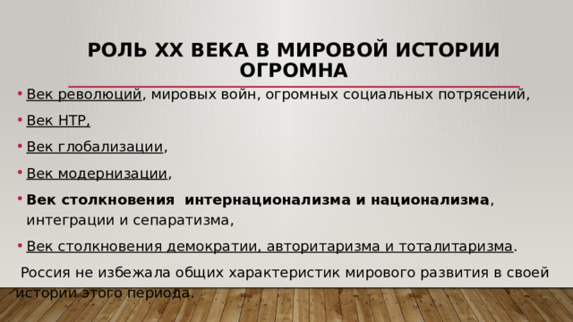 Роль ХХ века в мировой истории огромна Век революций , мировых войн, огромных социальных потрясений, Век НТР, Век глобализации , Век модернизации , Век столкновения интернационализма и национализма , интеграции и сепаратизма, Век столкновения демократии, авторитаризма и тоталитаризма .  Россия не избежала общих характеристик мирового развития в своей истории этого периода. 