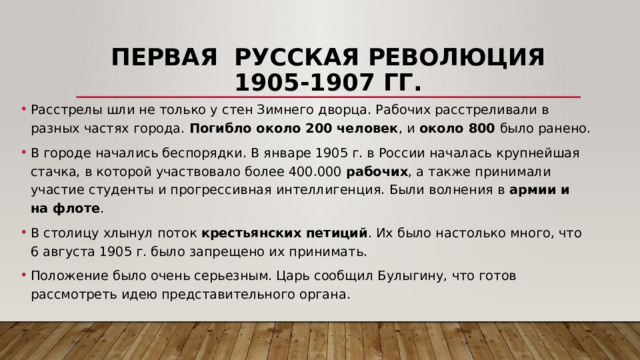 Первая русская революция 1905-1907 гг. Расстрелы шли не только у стен Зимнего дворца. Рабочих расстреливали в разных частях города. Погибло около 200 человек , и около 800 было ранено. В городе начались беспорядки. В январе 1905 г. в России началась крупнейшая стачка, в которой участвовало более 400.000 рабочих , а также принимали участие студенты и прогрессивная интеллигенция. Были волнения в армии и на флоте . В столицу хлынул поток крестьянских петиций . Их было настолько много, что 6 августа 1905 г. было запрещено их принимать. Положение было очень серьезным. Царь сообщил Булыгину, что готов рассмотреть идею представительного органа.  