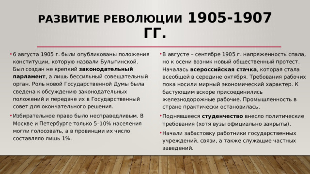 Развитие революции 1905-1907 гг. 6 августа 1905 г. были опубликованы положения конституции, которую назвали Булыгинской. Был создан не крепкий законодательный парламент , а лишь бессильный совещательный орган. Роль новой Государственной Думы была сведена к обсуждению законодательных положений и передаче их в Государственный совет для окончательного решения. Избирательное право было несправедливым. В Москве и Петербурге только 5–10% населения могли голосовать, а в провинции их число составляло лишь 1%. В августе – сентябре 1905 г. напряженность спала, но к осени возник новый общественный протест. Началась всероссийская стачка , которая стала всеобщей в середине октября. Требования рабочих пока носили мирный экономический характер. К бастующим вскоре присоединились железнодорожные рабочие. Промышленность в стране практически остановилась. Поднявшееся студенчество внесло политические требования (хотя вузы официально закрыты). Начали забастовку работники государственных учреждений, связи, а также служащие частных заведений. 