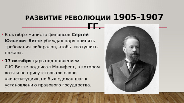 Развитие революции 1905-1907 гг. В октябре министр финансов Сергей Юльевич Витте убеждал царя принять требования либералов, чтобы «потушить пожар». 17 октября царь под давлением С.Ю.Витте подписал Манифест, в котором хотя и не присутствовало слово «конституция», но был сделан шаг к установлению правового государства. 