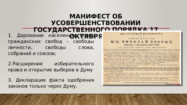 Манифест об усовершенствовании государственного порядка 17 октября 1905 1. Дарование населению основ гражданских свобод – свободы личности, свободы слова, собраний и союзов; 2.Расширение избирательного права и открытие выборов в Думу 3. Декларация факта одобрения законов только через Думу. 