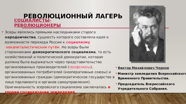 Революционный лагерь Социалисты-революционеры Эсеры являлись прямыми наследниками старого  народничества , сущность которого составляла идея о возможности перехода России к  социализму   некапиталистическим путём . Но эсеры были сторонниками  демократического социализма , то есть хозяйственной и политической демократии, которая должна была выражаться через представительство организованных производителей ( профсоюзы ), организованных потребителей (кооперативные союзы) и организованных граждан (демократическое государство в лице парламента и органов самоуправления). Оригинальность эсеровского социализма заключалась в теории социализации земледелия. Виктор Михайлович Чернов Министр земледелия Всероссийского Временного Правительства. Председатель Всероссийского Учредительного Собрания. 