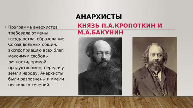 Анархисты Программа анархистов требовала отмены государства, образование Союза вольных общин, экспроприацию всех благ, максимум свободы личности, прямой продуктообмен, передачу земли народу. Анархисты были разрознены и имели несколько течений. Князь П.А.Кропоткин и М.А.Бакунин 