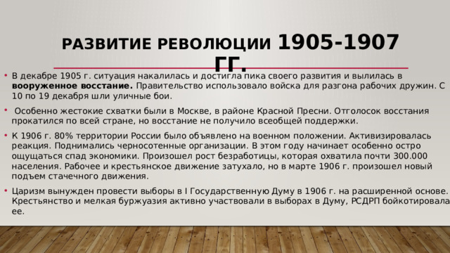 Развитие революции 1905-1907 гг. В декабре 1905 г. ситуация накалилась и достигла пика своего развития и вылилась в вооруженное восстание. Правительство использовало войска для разгона рабочих дружин. С 10 по 19 декабря шли уличные бои.  Особенно жестокие схватки были в Москве, в районе Красной Пресни. Отголосок восстания прокатился по всей стране, но восстание не получило всеобщей поддержки. К 1906 г. 80% территории России было объявлено на военном положении. Активизировалась реакция. Поднимались черносотенные организации. В этом году начинает особенно остро ощущаться спад экономики. Произошел рост безработицы, которая охватила почти 300.000 населения. Рабочее и крестьянское движение затухало, но в марте 1906 г. произошел новый подъем стачечного движения. Царизм вынужден провести выборы в I Государственную Думу в 1906 г. на расширенной основе. Крестьянство и мелкая буржуазия активно участвовали в выборах в Думу, РСДРП бойкотировала ее. 