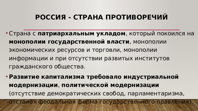 Россия - страна противоречий Страна с патриархальным укладом , который покоился на монополии государственной власти , монополии экономических ресурсов и торговли, монополии информации и при отсутствии развитых институтов гражданского общества. Развитие капитализма требовало индустриальной модернизации , политической модернизации (отсутствие демократических свобод, парламентаризма, отсталая феодальная форма государственного правления). 