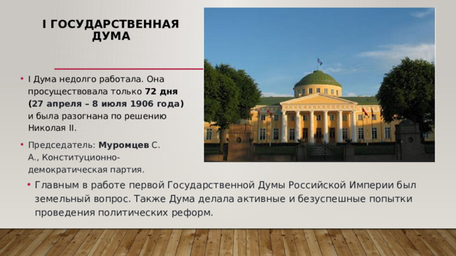 I Государственная Дума I Дума недолго работала. Она просуществовала только 72 дня ( 27 апреля – 8 июля 1906 года ) и была разогнана по решению Николая II. Председатель: Муромцев С. А., Конституционно-демократическая партия. Главным в работе первой Государственной Думы Российской Империи был земельный вопрос. Также Дума делала активные и безуспешные попытки проведения политических реформ . 