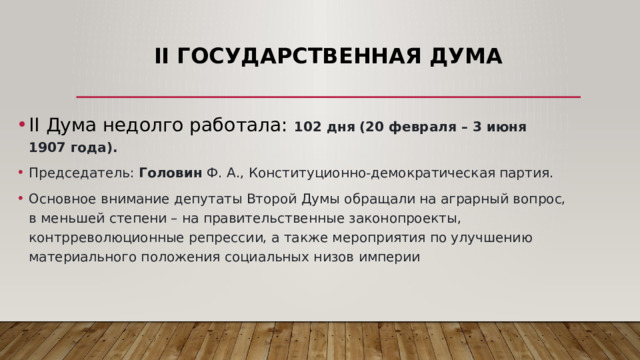 II Государственная Дума II Дума недолго работала: 102 дня (20 февраля – 3 июня 1907 года). Председатель: Головин Ф. А., Конституционно-демократическая партия. Основное внимание депутаты Второй Думы обращали на аграрный вопрос, в меньшей степени – на правительственные законопроекты, контрреволюционные репрессии, а также мероприятия по улучшению материального положения социальных низов империи 
