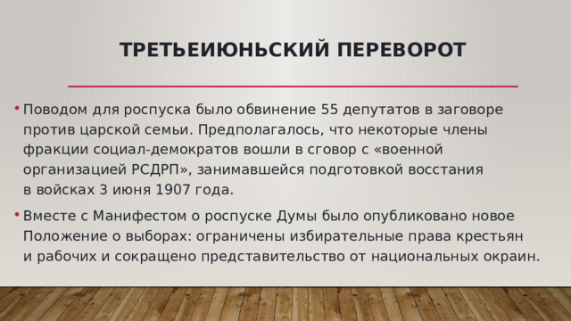 Третьеиюньский переворот Поводом для роспуска было обвинение 55 депутатов в заговоре против царской семьи. Предполагалось, что некоторые члены фракции социал-демократов вошли в сговор с «военной организацией РСДРП», занимавшейся подготовкой восстания в войсках 3 июня 1907 года. Вместе с Манифестом о роспуске Думы было опубликовано новое Положение о выборах: ограничены избирательные права крестьян и рабочих и сокращено представительство от национальных окраин.  