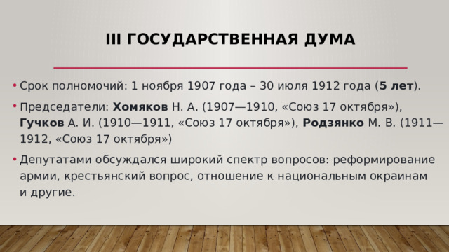III Государственная Дума Срок полномочий: 1 ноября 1907 года – 30 июля 1912 года ( 5 лет ). Председатели: Хомяков Н. А. (1907—1910, «Союз 17 октября»), Гучков А. И. (1910—1911, «Союз 17 октября»), Родзянко М. В. (1911—1912, «Союз 17 октября») Депутатами обсуждался широкий спектр вопросов: реформирование армии, крестьянский вопрос, отношение к национальным окраинам и другие. 