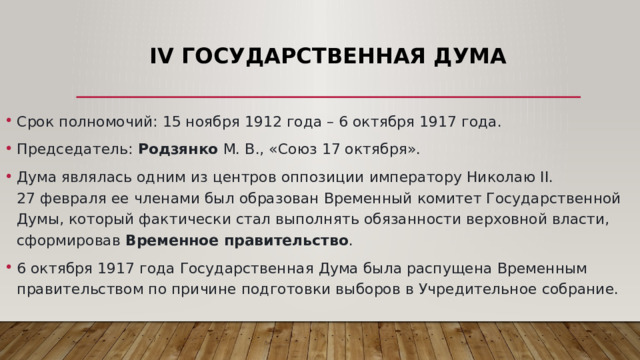IV Государственная Дума Срок полномочий: 15 ноября 1912 года – 6 октября 1917 года.  Председатель: Родзянко М. В., «Союз 17 октября». Дума являлась одним из центров оппозиции императору Николаю II. 27 февраля ее членами был образован Временный комитет Государственной Думы, который фактически стал выполнять обязанности верховной власти, сформировав Временное правительство . 6 октября 1917 года Государственная Дума была распущена Временным правительством по причине подготовки выборов в Учредительное собрание. 