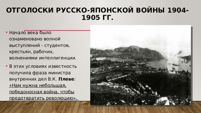 Отголоски русско-японской войны 1904-1905 гг. Начало века было ознаменовано волной выступлений - студентов, крестьян, рабочих, волнениями интеллигенции. В этих условиях известность получила фраза министра внутренних дел В.К. Плеве : «Нам нужна небольшая, победоносная война, чтобы предотвратить революцию». 