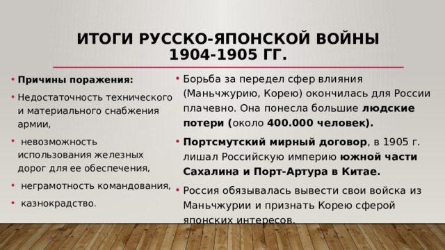 Итоги русско-японской войны 1904-1905 гг. Борьба за передел сфер влияния (Маньчжурию, Корею) окончилась для России плачевно. Она понесла большие людские потери ( около 400.000 человек).  Портсмутский мирный договор , в 1905 г. лишал Российскую империю южной части Сахалина и Порт-Артура в Китае. Россия обязывалась вывести свои войска из Маньчжурии и признать Корею сферой японских интересов. Причины поражения: Недостаточность технического и материального снабжения армии,  невозможность использования железных дорог для ее обеспечения,  неграмотность командования,  казнокрадство. 