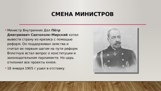 Смена министров Министр Внутренних Дел Пётр Дмитриевич Святополк-Мирский хотел вывести страну из кризиса с помощью реформ. Он поддерживал земства и считал их первым шагом на пути реформ. Вплотную встал вопрос о конституции и законодательном парламенте. Но царь отклонил все проекты князя.  18 января 1905 г ушел в отставку . 