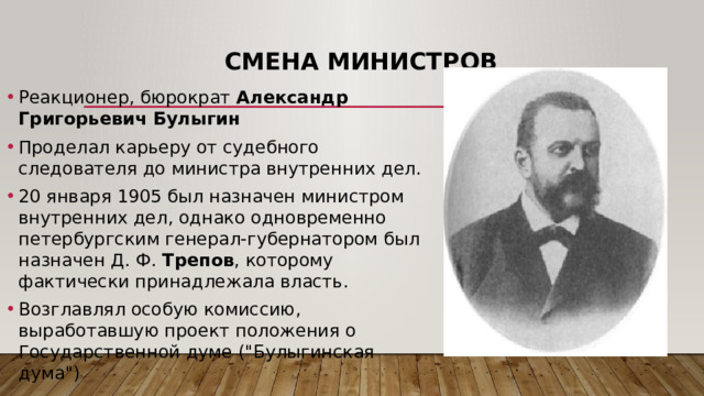 Смена министров Реакционер, бюрократ Александр Григорьевич Булыгин Проделал карьеру от судебного следователя до министра внутренних дел.  20 января 1905 был назначен министром внутренних дел, однако одновременно петербургским генерал-губернатором был назначен Д. Ф. Трепов , которому фактически принадлежала власть. Возглавлял особую комиссию, выработавшую проект положения о Государственной думе (