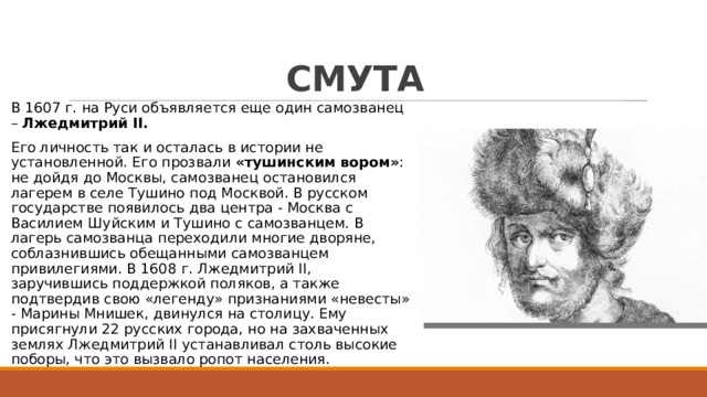 СМУТА В 1607 г. на Руси объявляется еще один самозванец – Лжедмитрий II. Его личность так и осталась в истории не установленной. Его прозвали «тушинским вором» : не дойдя до Москвы, самозванец остановился лагерем в селе Тушино под Москвой. В русском государстве появилось два центра - Москва с Василием Шуйским и Тушино с самозванцем. В лагерь самозванца переходили многие дворяне, соблазнившись обещанными самозванцем привилегиями. В 1608 г. Лжедмитрий II, заручившись поддержкой поляков, а также подтвердив свою «легенду» признаниями «невесты» - Марины Мнишек, двинулся на столицу. Ему присягнули 22 русских города, но на захваченных землях Лжедмитрий II устанавливал столь высокие поборы, что это вызвало ропот населения. 