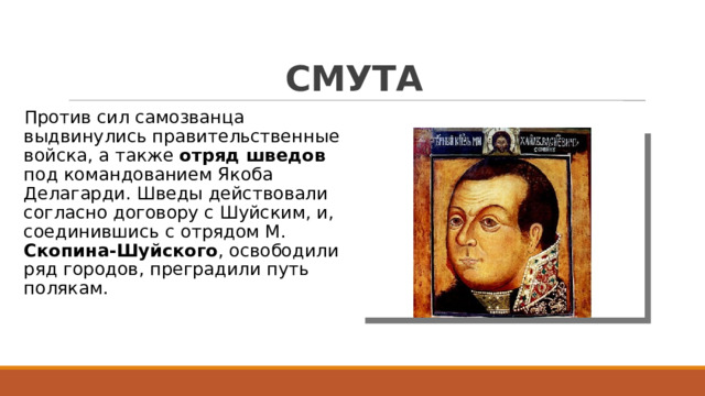 СМУТА Против сил самозванца выдвинулись правительственные войска, а также отряд шведов под командованием Якоба Делагарди. Шведы действовали согласно договору с Шуйским, и, соединившись с отрядом М. Скопина-Шуйского , освободили ряд городов, преградили путь полякам. 
