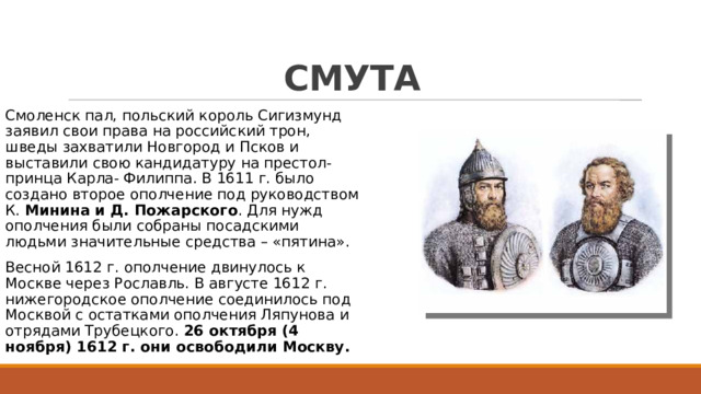 СМУТА Смоленск пал, польский король Сигизмунд заявил свои права на российский трон, шведы захватили Новгород и Псков и выставили свою кандидатуру на престол-принца Карла- Филиппа. В 1611 г. было создано второе ополчение под руководством К. Минина и Д. Пожарского . Для нужд ополчения были собраны посадскими людьми значительные средства – «пятина». Весной 1612 г. ополчение двинулось к Москве через Рославль. В августе 1612 г. нижегородское ополчение соединилось под Москвой с остатками ополчения Ляпунова и отрядами Трубецкого. 26 октября (4 ноября) 1612 г. они освободили Москву. 