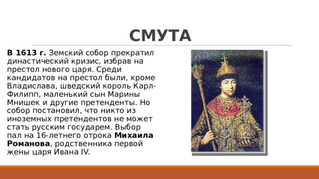 СМУТА В 1613 г.  Земский собор прекратил династический кризис, избрав на престол нового царя. Среди кандидатов на престол были, кроме Владислава, шведский король Карл-Филипп, маленький сын Марины Мнишек и другие претенденты. Но собор постановил, что никто из иноземных претендентов не может стать русским государем. Выбор пал на 16-летнего отрока Михаила Романова , родственника первой жены царя Ивана IV. 