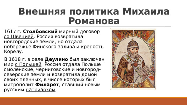 Внешняя политика Михаила Романова 1617 г. Столбовский мирный договор со Швецией . Россия возвратила новгородские земли, но отдала побережье Финского залива и крепость Корелу. В 1618 г. в селе Деулино был заключен мир с Польшей . Россия отдала Польше смоленские, черниговские и новгород-северские земли и возвратила домой своих пленных, в числе которых был митрополит Филарет , ставший новым русским патриархом . 