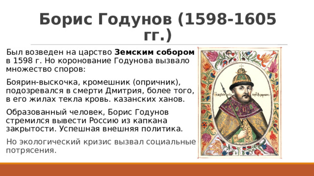 Борис Годунов (1598-1605 гг.) Был возведен на царство Земским собором в 1598 г. Но коронование Годунова вызвало множество споров: Боярин-выскочка, кромешник (опричник), подозревался в смерти Дмитрия, более того, в его жилах текла кровь. казанских ханов. Образованный человек, Борис Годунов стремился вывести Россию из капкана закрытости. Успешная внешняя политика. Но экологический кризис вызвал социальные потрясения. 