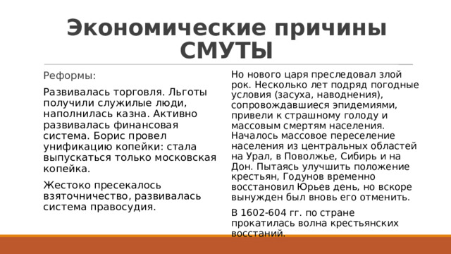 Экономические причины СМУТЫ Но нового царя преследовал злой рок. Несколько лет подряд погодные условия (засуха, наводнения), сопровождавшиеся эпидемиями, привели к страшному голоду и массовым смертям населения. Началось массовое переселение населения из центральных областей на Урал, в Поволжье, Сибирь и на Дон. Пытаясь улучшить положение крестьян, Годунов временно восстановил Юрьев день, но вскоре вынужден был вновь его отменить. В 1602-604 гг. по стране прокатилась волна крестьянских восстаний. Реформы: Развивалась торговля. Льготы получили служилые люди, наполнилась казна. Активно развивалась финансовая система. Борис провел унификацию копейки: стала выпускаться только московская копейка. Жестоко пресекалось взяточничество, развивалась система правосудия. 