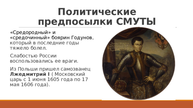 Политические предпосылки СМУТЫ «Средородный» и «средочинный» боярин Годунов , который в последние годы тяжело болел. Слабостью России воспользовались ее враги. Из Польши пришел самозванец Лжедмитрий I ( Московский царь с 1 июня 1605 года по 17 мая 1606 года). 