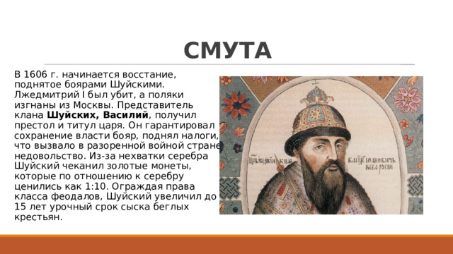 СМУТА В 1606 г. начинается восстание, поднятое боярами Шуйскими. Лжедмитрий I был убит, а поляки изгнаны из Москвы. Представитель клана Шуйских, Василий , получил престол и титул царя. Он гарантировал сохранение власти бояр, поднял налоги, что вызвало в разоренной войной стране недовольство. Из-за нехватки серебра Шуйский чеканил золотые монеты, которые по отношению к серебру ценились как 1:10. Ограждая права класса феодалов, Шуйский увеличил до 15 лет урочный срок сыска беглых крестьян. 