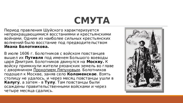 СМУТА Период правления Шуйского характеризуется непрекращающимися восстаниями и крестьянскими войнами. Одним из наиболее сильных крестьянских волнений было восстание под предводительством Ивана Болотникова. В июле 1606 г. Болотников с войском повстанцев вышел их Путивля под именем Большого воеводы царя Дмитрия. Болотников двинулся на Москву. К войску примкнули жители рязанских земель во главе с дворянином Прокопием Ляпуновым . Болотников подошел к Москве, заняв село Коломенское . Взять столицу не удалось, и через месяц повстанцы ушли в Калугу , а затем - в Тулу . Там повстанцы были осаждены правительственными войсками и через четыре месяца сдались. 