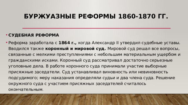 Буржуазные реформы 1860-1870 гг. СУДЕБНАЯ РЕФОРМА Реформа заработала с 1864 г., когда Александр II утвердил судебные уставы. Вводился также коронный и мировой суд. Мировой суд решал все вопросы, связанные с мелкими преступлениями с небольшим материальным ущербом и гражданскими исками. Коронный суд рассматривал достаточно серьезные уголовные дела. В работе коронного суда принимали участие выборные присяжные заседатели. Суд устанавливал виновность или невиновность подсудимого; меру наказания определяли судьи и два члена суда. Решение окружного суда с участием присяжных заседателей считалось окончательным . 