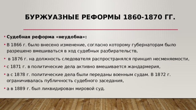 Буржуазные реформы 1860-1870 гг. Судебная реформа «неудобна»: В 1866 г. было внесено изменение, согласно которому губернаторам было разрешено вмешиваться в ход судебных разбирательств,  в 1876 г. на должность следователя распространялся принцип несменяемости, с 1871 г. в политические дела активно вмешивается жандармерия, а с 1878 г. политические дела были переданы военным судам. В 1872 г. ограничивалась публичность судебного заседания, а в 1889 г. был ликвидирован мировой суд. 